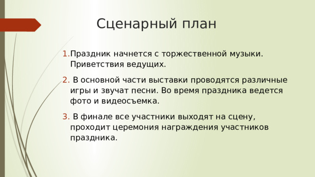 Сценарный план Праздник начнется с торжественной музыки. Приветствия ведущих.  В основной части выставки проводятся различные игры и звучат песни. Во время праздника ведется фото и видеосъемка.  В финале все участники выходят на сцену, проходит церемония награждения участников праздника. 