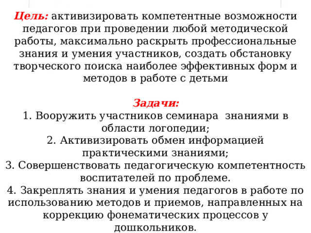 Цель:  активизировать компетентные возможности педагогов при проведении любой методической работы, максимально раскрыть профессиональные знания и умения участников, создать обстановку творческого поиска наиболее эффективных форм и методов в работе с детьми  Задачи: 1. Вооружить участников семинара  знаниями в области логопедии; 2. Активизировать обмен информацией практическими знаниями;  3. Совершенствовать педагогическую компетентность воспитателей по проблеме.  4. Закреплять знания и умения педагогов в работе по использованию методов и приемов, направленных на коррекцию фонематических процессов у дошкольников . 