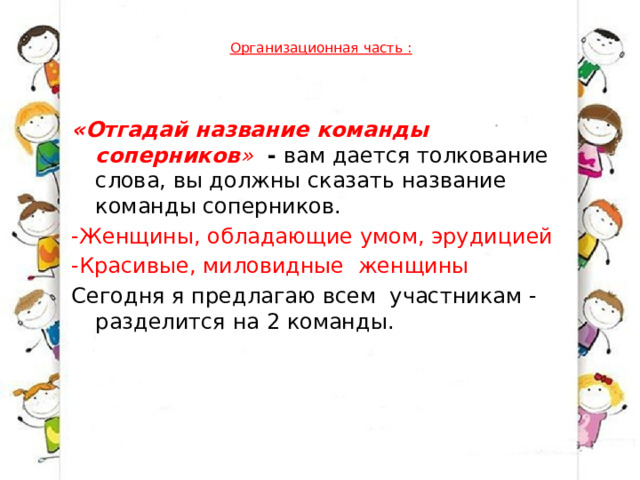  Организационная часть :   «Отгадай название команды соперников »   -  вам дается толкование слова, вы должны сказать название команды соперников. -Женщины, обладающие умом, эрудицией   -Красивые, миловидные  женщины   Сегодня я предлагаю всем  участникам - разделится на 2 команды.   