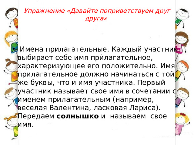 Упражнение «Давайте поприветствуем друг друга»      Имена прилагательные. Каждый участник выбирает себе имя прилагательное, характеризующее его положительно. Имя прилагательное должно начинаться с той же буквы, что и имя участника. Первый участник называет свое имя в сочетании с именем прилагательным (например, веселая Валентина, ласковая Лариса). Передаем  солнышко  и  называем  свое имя. 