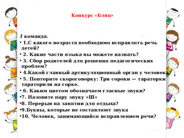    Конкурс «Блиц»   1 команда.   1.С какого возраста необходимо исправлять речь детей?   2. Какие части языка вы можете назвать?   3. Сбор родителей для решения педагогических проблем?   4.Какой главный артикуляционный орган у человека?   5. Повторите скороговорку: Три сороки — тараторки тараторили на горке.   6. Каким цветом обозначаем гласные звуки? 7. Назовите пару звуку «Ш» 8. Перерыв на занятии для отдыха? 9.Буквы, которые не составляют звука 10. Человек, занимающийся исправлением речи? 