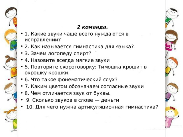 2 команда. 1. Какие звуки чаще всего нуждаются в исправлении? 2. Как называется гимнастика для языка? 3. Зачем логопеду спирт? 4. Назовите всегда мягкие звуки 5. Повторите скороговорку: Тимошка крошит в окрошку крошки. 6. Что такое фонематический слух? 7. Каким цветом обозначаем согласные звуки 8. Чем отличается звук от буквы.   9. Сколько звуков в слове — деньги   10. Для чего нужна артикуляционная гимнастика? 