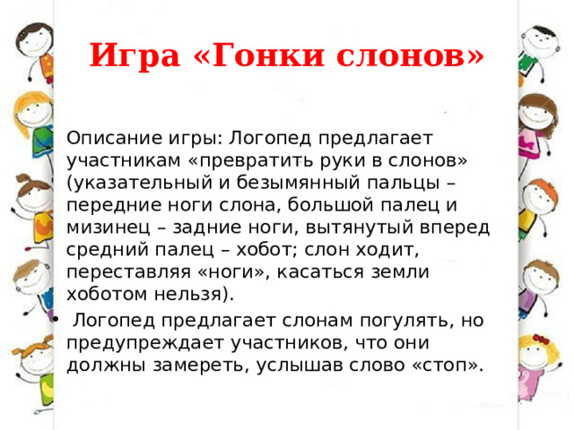 Игра «Гонки слонов»  Описание игры: Логопед предлагает участникам «превратить руки в слонов» (указательный и безымянный пальцы – передние ноги слона, большой палец и мизинец – задние ноги, вытянутый вперед средний палец – хобот; слон ходит, переставляя «ноги», касаться земли хоботом нельзя).   Логопед предлагает слонам погулять, но предупреждает участников, что они должны замереть, услышав слово «стоп». 