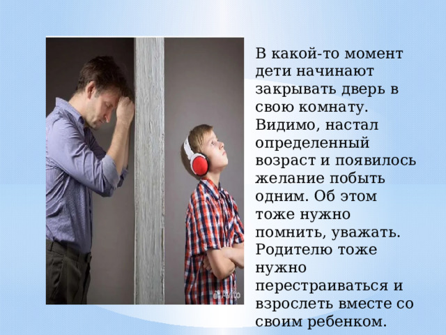 В какой-то момент дети начинают закрывать дверь в свою комнату. Видимо, настал определенный возраст и появилось желание побыть одним. Об этом тоже нужно помнить, уважать. Родителю тоже нужно перестраиваться и взрослеть вместе со своим ребенком. 