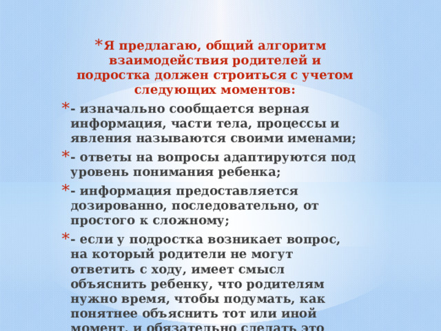 Я предлагаю, общий алгоритм взаимодействия родителей и подростка должен строиться с учетом следующих моментов: - изначально сообщается верная информация, части тела, процессы и явления называются своими именами; - ответы на вопросы адаптируются под уровень понимания ребенка; - информация предоставляется дозированно, последовательно, от простого к сложному; - если у подростка возникает вопрос, на который родители не могут ответить с ходу, имеет смысл объяснить ребенку, что родителям нужно время, чтобы подумать, как понятнее объяснить тот или иной момент, и обязательно сделать это после необходимой подготовки.  