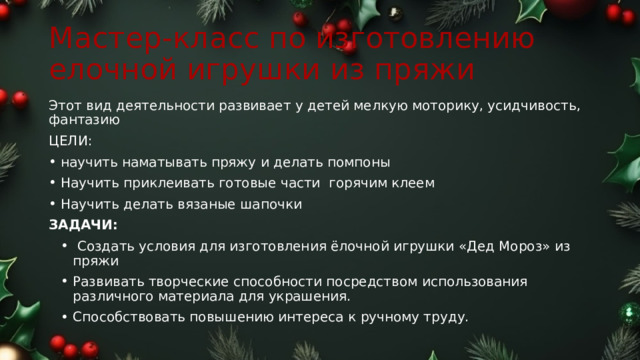 Мастер-класс по изготовлению елочной игрушки из пряжи Этот вид деятельности развивает у детей мелкую моторику, усидчивость, фантазию ЦЕЛИ: научить наматывать пряжу и делать помпоны Научить приклеивать готовые части горячим клеем Научить делать вязаные шапочки ЗАДАЧИ:    Создать условия для изготовления ёлочной игрушки «Дед Мороз» из пряжи Развивать творческие способности посредством использования различного материала для украшения. Способствовать повышению интереса к ручному труду. 