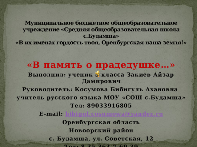 Муниципальное бюджетное общеобразовательное учреждение «Средняя общеобразовательная школа с.Будамша»  «В их именах гордость твоя, Оренбургская наша земля!» «В память о прадедушке…» Выполнил: ученик 5 класса Закиев Айзар Дамирович Руководитель: Косумова Бибигуль Ахановна учитель русского языка МОУ «СОШ с.Будамша» Тел: 89033916805 E-mail: bibigul.cosumowa@yandex.ru Оренбургская область Новоорский район с. Будамша, ул. Советская, 12 Тел: 8 35-363-7-69-39 
