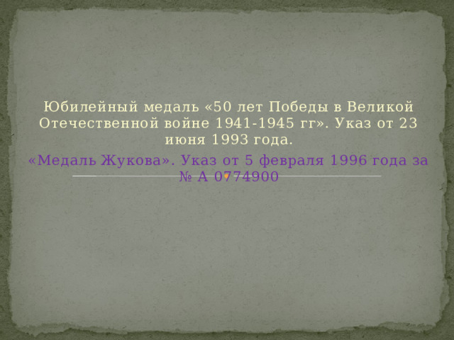 Юбилейный медаль «50 лет Победы в Великой Отечественной войне 1941-1945 гг». Указ от 23 июня 1993 года. «Медаль Жукова». Указ от 5 февраля 1996 года за № А 0774900 
