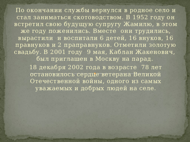 По окончании службы вернулся в родное село и стал заниматься скотоводством. В 1952 году он встретил свою будущую супругу Жамилю, в этом же году поженились. Вместе они трудились, вырастили и воспитали 6 детей, 16 внуков, 16 правнуков и 2 праправнуков. Отметили золотую свадьбу. В 2001 году 9 мая, Каблан Жакенович, был приглашен в Москву на парад. 18 декабря 2002 года в возрасте 78 лет остановилось сердце ветерана Великой Отечественной войны, одного из самых уважаемых и добрых людей на селе. 