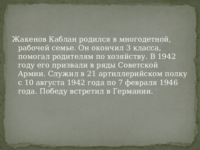 Жакенов Каблан родился в многодетной, рабочей семье. Он окончил 3 класса, помогал родителям по хозяйству. В 1942 году его призвали в ряды Советской Армии. Служил в 21 артиллерийском полку с 10 августа 1942 года по 7 февраля 1946 года. Победу встретил в Германии. 