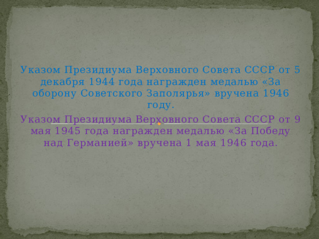 Указом Президиума Верховного Совета СССР от 5 декабря 1944 года награжден медалью «За оборону Советского Заполярья» вручена 1946 году. Указом Президиума Верховного Совета СССР от 9 мая 1945 года награжден медалью «За Победу над Германией» вручена 1 мая 1946 года. 