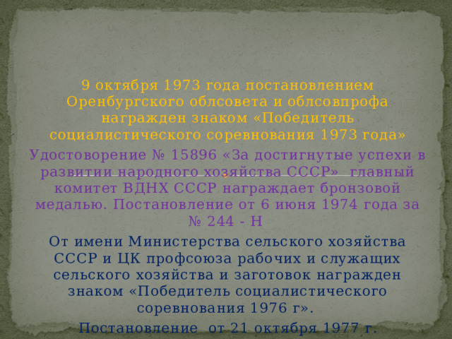 9 октября 1973 года постановлением Оренбургского облсовета и облсовпрофа награжден знаком «Победитель социалистического соревнования 1973 года» Удостоворение № 15896 «За достигнутые успехи в развитии народного хозяйства СССР» главный комитет ВДНХ СССР награждает бронзовой медалью. Постановление от 6 июня 1974 года за № 244 - Н От имени Министерства сельского хозяйства СССР и ЦК профсоюза рабочих и служащих сельского хозяйства и заготовок награжден знаком «Победитель социалистического соревнования 1976 г». Постановление от 21 октября 1977 г. 