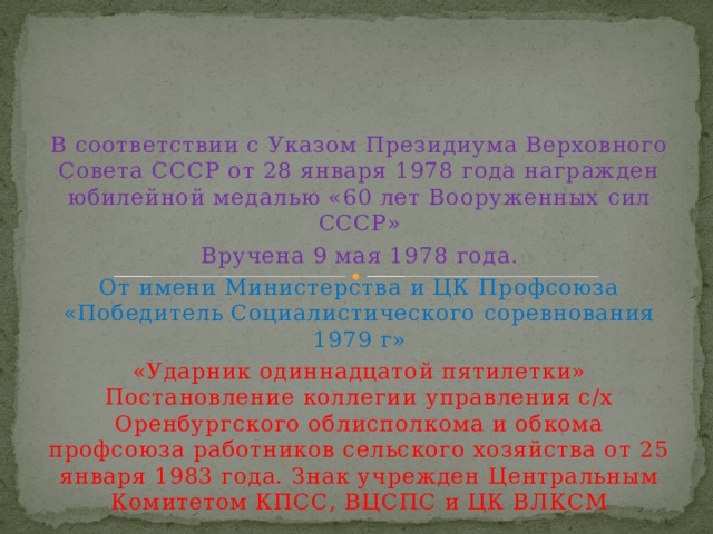 В соответствии с Указом Президиума Верховного Совета СССР от 28 января 1978 года награжден юбилейной медалью «60 лет Вооруженных сил СССР» Вручена 9 мая 1978 года. От имени Министерства и ЦК Профсоюза «Победитель Социалистического соревнования 1979 г» «Ударник одиннадцатой пятилетки» Постановление коллегии управления с/х Оренбургского облисполкома и обкома профсоюза работников сельского хозяйства от 25 января 1983 года. Знак учрежден Центральным Комитетом КПСС, ВЦСПС и ЦК ВЛКСМ 
