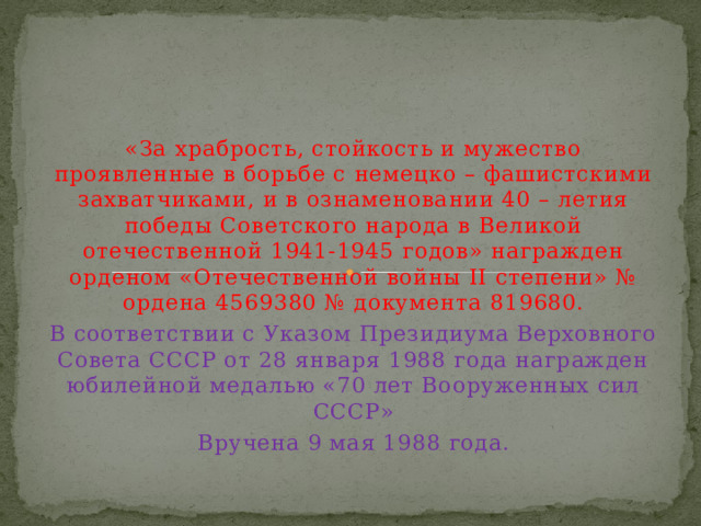 «За храбрость, стойкость и мужество проявленные в борьбе с немецко – фашистскими захватчиками, и в ознаменовании 40 – летия победы Советского народа в Великой отечественной 1941-1945 годов» награжден орденом «Отечественной войны II степени» № ордена 4569380 № документа 819680. В соответствии с Указом Президиума Верховного Совета СССР от 28 января 1988 года награжден юбилейной медалью «70 лет Вооруженных сил СССР» Вручена 9 мая 1988 года. 