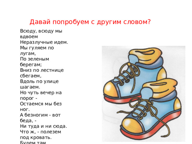 Давай попробуем с другим словом? Всюду, всюду мы вдвоем  Неразлучные идем.  Мы гуляем по лугам,  По зеленым берегам;  Вниз по лестнице сбегаем,  Вдоль по улице шагаем.  Но чуть вечер на порог -  Остаемся мы без ног.  А безногим - вот беда, -  Ни туда и ни сюда.  Что ж, - полезем под кровать.  Будем там тихонько спать.  А когда вернутся ноги —  Вновь поскачем по дороге. 