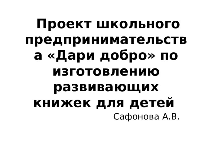  Проект школьного предпринимательства «Дари добро» по изготовлению развивающих книжек для детей Сафонова А.В. 