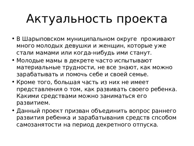 Актуальность проекта В Шарыповском муниципальном округе проживают много молодых девушки и женщин, которые уже стали мамами или когда-нибудь ими станут. Молодые мамы в декрете часто испытывают материальные трудности, не все знают, как можно зарабатывать и помочь себе и своей семье. Кроме того, большая часть из них не имеет представления о том, как развивать своего ребенка. Какими средствами можно заниматься его развитием. Данный проект призван объединить вопрос раннего развития ребенка и зарабатывания средств спсобом самозанятости на период декретного отпуска. 