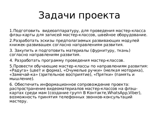 Задачи проекта 1.Подготовить видеоаппаратуру, для проведения мастер-класса флэш-карты для записей мастер-классов, швейное оборудование. 2.Разработать эскизы предполагаемых развивающих модулей книжек-развивашек согласно направлениям развития. 3. Закупить и подготовить материалы (фурнитуру, ткань) согласно направлениям развития. 4. Разработать программу проведения мастер-классов. 5.Провести обучающие мастер-классы по направлениям развития: «Радуга» (цвет и форма), «Очумелые ручки» (мелкая моторика), «Замечай-ка» (зрительное восприятие), «Прятки» (память и мышление). 6. Обеспечить информационное сопровождение проекта: распространение видеоматериалов мастер-классов на флэш-картах среди мам (создание групп В Контакте,WhatsApp,Viber), возможность принятия телефонных звонков-консультаций мастеру. 