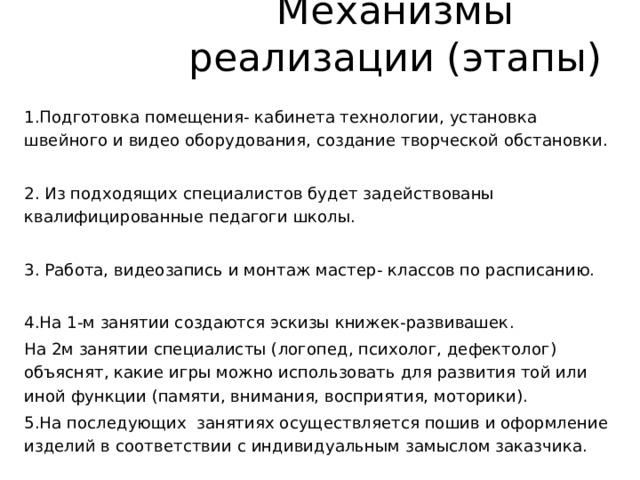 Механизмы реализации (этапы) 1.Подготовка помещения- кабинета технологии, установка швейного и видео оборудования, создание творческой обстановки. 2. Из подходящих специалистов будет задействованы квалифицированные педагоги школы. 3. Работа, видеозапись и монтаж мастер- классов по расписанию. 4.На 1-м занятии создаются эскизы книжек-развивашек. На 2м занятии специалисты (логопед, психолог, дефектолог) объяснят, какие игры можно использовать для развития той или иной функции (памяти, внимания, восприятия, моторики). 5.На последующих занятиях осуществляется пошив и оформление изделий в соответствии с индивидуальным замыслом заказчика. 