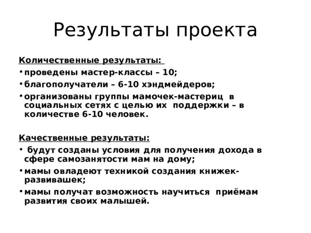 Результаты проекта Количественные результаты: проведены мастер-классы – 10; благополучатели – 6-10 хэндмейдеров; организованы группы мамочек-мастериц в социальных сетях с целью их поддержки – в количестве 6-10 человек.  Качественные результаты:  будут созданы условия для получения дохода в сфере самозанятости мам на дому; мамы овладеют техникой создания книжек-развивашек; мамы получат возможность научиться приёмам развития своих малышей. 