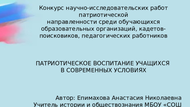 Конкурс научно-исследовательских работ патриотической направленности среди обучающихся образовательных организаций, кадетов- поисковиков, педагогических работников ПАТРИОТИЧЕСКОЕ ВОСПИТАНИЕ УЧАЩИХСЯ В СОВРЕМЕННЫХ УСЛОВИЯХ Автор: Епимахова Анастасия Николаевна Учитель истории и обществознания МБОУ «СОШ №3» 