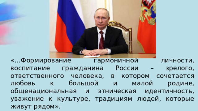 «…Формирование гармоничной личности, воспитание гражданина России – зрелого, ответственного человека, в котором сочетается любовь к большой и малой родине, общенациональная и этническая идентичность, уважение к культуре, традициям людей, которые живут рядом». 