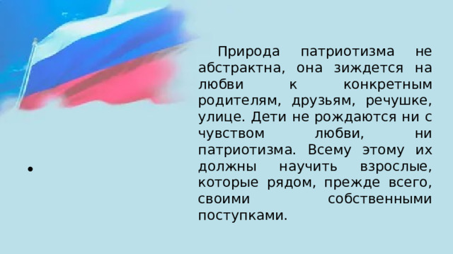  Природа патриотизма не абстрактна, она зиждется на любви к конкретным родителям, друзьям, речушке, улице. Дети не рождаются ни с чувством любви, ни патриотизма. Всему этому их должны научить взрослые, которые рядом, прежде всего, своими собственными поступками. 