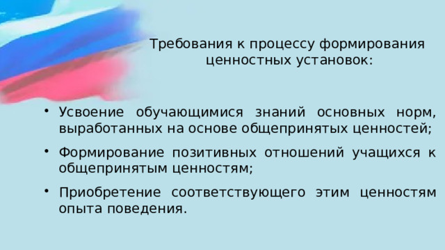 Требования к процессу формирования  ценностных установок:   Усвоение обучающимися знаний основных норм, выработанных на основе общепринятых ценностей; Формирование позитивных отношений учащихся к общепринятым ценностям; Приобретение соответствующего этим ценностям опыта поведения. 