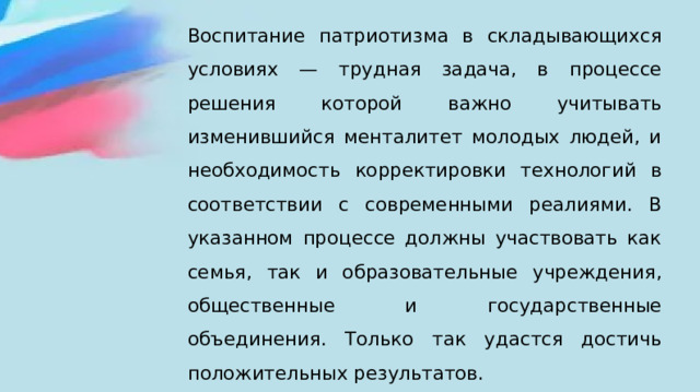 Воспитание патриотизма в складывающихся условиях — трудная задача, в процессе решения которой важно учитывать изменившийся менталитет молодых людей, и необходимость корректировки технологий в соответствии с современными реалиями. В указанном процессе должны участвовать как семья, так и образовательные учреждения, общественные и государственные объединения. Только так удастся достичь положительных результатов. 