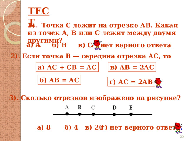 ТЕСТ 1). Точка С лежит на отрезке АВ. Какая из точек А, В или С лежит между двумя другими? а) А б) В в) С г) нет верного ответа . 2). Если точка В — середина отрезка АС, то а) АС + СВ = АС в) АВ = 2АС б) АВ = АС г) АС = 2АВ 3). Сколько отрезков изображено на рисунке? г) нет верного ответа . б) 4 в) 20 а) 8  