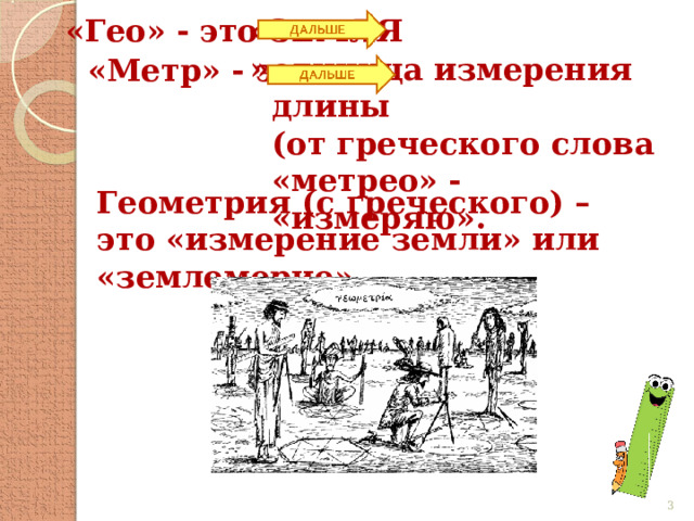 «Гео» - это «ЗЕМЛЯ», единица измерения длины (от греческого слова «метрео» - «измеряю». «Метр» - это Геометрия (с греческого) – это «измерение земли» или «землемерие».  
