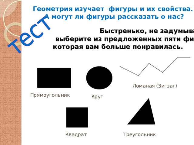 Геометрия изучает фигуры и их свойства. А могут ли фигуры рассказать о нас?   Быстренько, не задумываясь,  выберите из предложенных пяти фигур ту,  которая вам больше понравилась. Ломаная (Зигзаг) Прямоугольник Круг Квадрат Треугольник 