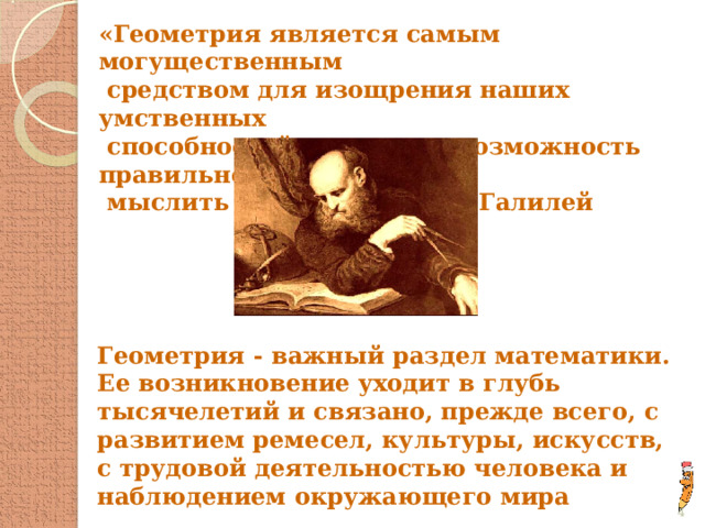 «Геометрия является самым могущественным  средством для изощрения наших умственных  способностей и дает нам возможность правильно  мыслить и рассуждать» Г. Галилей Геометрия - важный раздел математики. Ее возникновение уходит в глубь тысячелетий и связано, прежде всего, с развитием ремесел, культуры, искусств, с трудовой деятельностью человека и наблюдением окружающего мира  