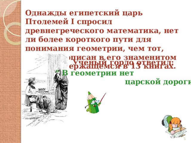 Однажды египетский царь Птолемей I спросил древнегреческого математика, нет ли более короткого пути для понимания геометрии, чем тот, который описан в его знаменитом труде, содержащемся в 13 книгах. Ученый гордо ответил: 