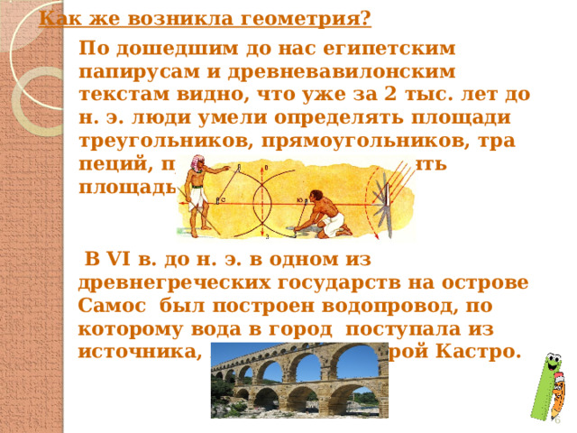 Как же возникла геометрия? По дошедшим до нас египетским папирусам и древневавилонским текстам видно, что уже за 2 тыс. лет до н. э. люди умели определять пло­щади треугольников, прямоугольников, тра­пеций, приближенно вычислять площадь кру­га.  В VI в. до н. э. в одном из древнегреческих государств на острове Самос был построен водопровод, по которому вода в город поступала из источника, лежащего за горой Кастро.  
