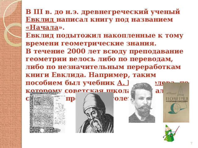 В III в. до н.э. древнегреческий ученый Евклид написал книгу под названием «Начала ». Евклид подытожил накопленные к тому времени геометрические знания. В течение 2000 лет всюду преподавание геометрии велось либо по переводам, либо по незначительным переработкам книги Евклида. Например, таким пособием был учебник А. П. Киселева , по которому советская школа работала до середины прошлого столетия.  