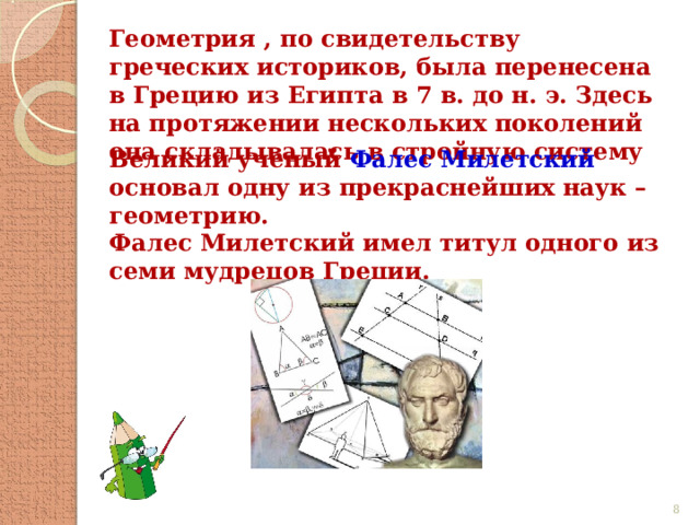 Геометрия , по свидетельству греческих историков, была перенесена в Грецию из Египта в 7 в. до н. э. Здесь на протяжении нескольких поколений она складывалась в стройную систему Великий ученый Фалес Милетский основал одну из прекраснейших наук – геометрию. Фалес Милетский имел титул одного из семи мудрецов Греции.  