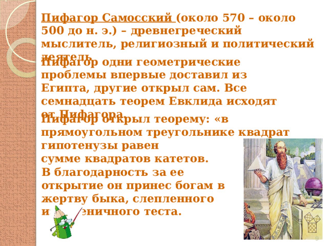 Пифагор Самосский (около 570 – около 500 до н. э.) – древнегреческий мыслитель, религиозный и политический деятель Пифагор одни геометрические проблемы впервые доставил из Египта, другие открыл сам. Все семнадцать теорем Евклида исходят от Пифагора. Пифагор открыл теорему: «в прямоугольном треугольнике квадрат гипотенузы равен сумме квадратов катетов. В благодарность за ее открытие он принес богам в жертву быка, слепленного из пшеничного теста.  