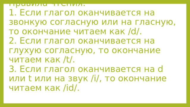 Правила чтения:  1. Если глагол оканчивается на звонкую согласную или на гласную, то окончание читаем как /d/.  2. Если глагол оканчивается на глухую согласную, то окончание читаем как /t/.  3. Если глагол оканчивается на d или t или на звук /i/, то окончание читаем как /id/.   