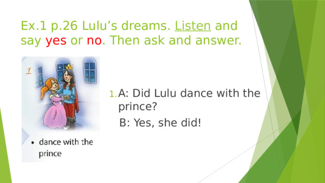Ex.1 p.26 Lulu’s dreams. Listen and say yes or no . Then ask and answer. A: Did Lulu dance with the prince?  B: Yes, she did! 