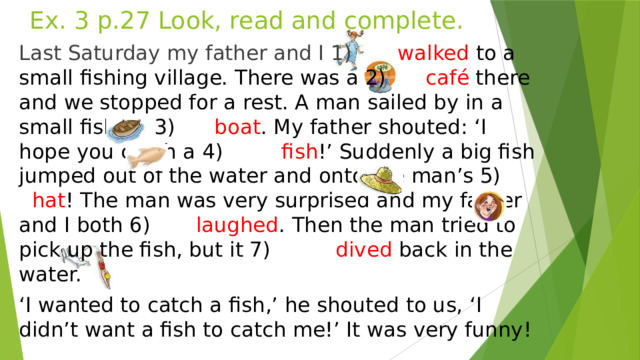 Ex. 3 p.27 Look, read and complete. Last Saturday my father and I 1) walked to a small fishing village. There was a 2) café there and we stopped for a rest. A man sailed by in a small fishing 3) boat . My father shouted: ‘I hope you catch a 4) fish !’ Suddenly a big fish jumped out of the water and onto the man’s 5) hat ! The man was very surprised and my father and I both 6) laughed . Then the man tried to pick up the fish, but it 7) dived back in the water. ‘ I wanted to catch a fish,’ he shouted to us, ‘I didn’t want a fish to catch me!’ It was very funny!  