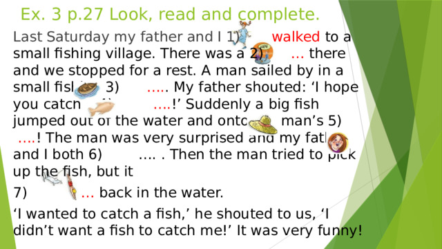 Ex. 3 p.27 Look, read and complete. Last Saturday my father and I 1) walked to a small fishing village. There was a 2) … there and we stopped for a rest. A man sailed by in a small fishing 3) …. . My father shouted: ‘I hope you catch a 4) …. !’ Suddenly a big fish jumped out of the water and onto the man’s 5) …. ! The man was very surprised and my father and I both 6) …. . Then the man tried to pick up the fish, but it 7) … back in the water. ‘ I wanted to catch a fish,’ he shouted to us, ‘I didn’t want a fish to catch me!’ It was very funny!  