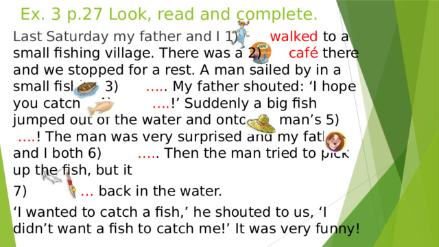 Ex. 3 p.27 Look, read and complete. Last Saturday my father and I 1) walked to a small fishing village. There was a 2) café there and we stopped for a rest. A man sailed by in a small fishing 3) …. . My father shouted: ‘I hope you catch a 4) …. !’ Suddenly a big fish jumped out of the water and onto the man’s 5) …. ! The man was very surprised and my father and I both 6) …. . Then the man tried to pick up the fish, but it 7) … back in the water. ‘ I wanted to catch a fish,’ he shouted to us, ‘I didn’t want a fish to catch me!’ It was very funny!  
