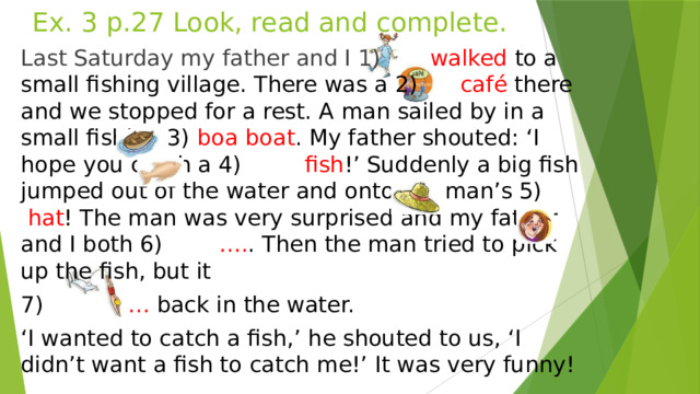 Ex. 3 p.27 Look, read and complete. Last Saturday my father and I 1) walked to a small fishing village. There was a 2) café there and we stopped for a rest. A man sailed by in a small fishing 3) boa boat . My father shouted: ‘I hope you catch a 4) fish !’ Suddenly a big fish jumped out of the water and onto the man’s 5) hat ! The man was very surprised and my father and I both 6) …. . Then the man tried to pick up the fish, but it 7) … back in the water. ‘ I wanted to catch a fish,’ he shouted to us, ‘I didn’t want a fish to catch me!’ It was very funny!  