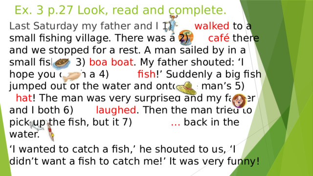 Ex. 3 p.27 Look, read and complete. Last Saturday my father and I 1) walked to a small fishing village. There was a 2) café there and we stopped for a rest. A man sailed by in a small fishing 3) boa boat . My father shouted: ‘I hope you catch a 4) fish !’ Suddenly a big fish jumped out of the water and onto the man’s 5) hat ! The man was very surprised and my father and I both 6) laughed . Then the man tried to pick up the fish, but it 7) … back in the water. ‘ I wanted to catch a fish,’ he shouted to us, ‘I didn’t want a fish to catch me!’ It was very funny!  