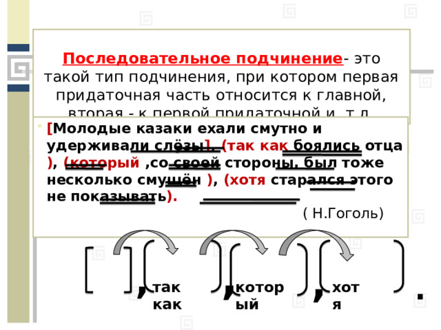 Последовательное подчинение - это такой тип подчинения, при котором первая придаточная часть относится к главной, вторая - к первой придаточной и т.д. [ Молодые казаки ехали смутно и удерживали слёзы ] , (так как боялись отца ) , (который ,со своей стороны, был тоже несколько смущён ) , (хотя старался этого не показывать ).  ( Н.Гоголь) , , , . хотя который так как 