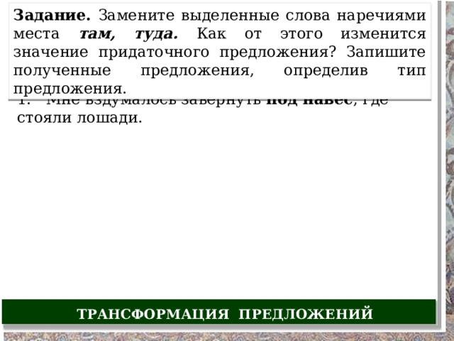 Задание. Замените выделенные слова наречиями места там, туда. Как от этого изменится значение придаточного предложения? Запишите полученные предложения, определив тип предложения. 1. Мне вздумалось завернуть под навес , где стояли лошади. ТРАНСФОРМАЦИЯ ПРЕДЛОЖЕНИЙ 