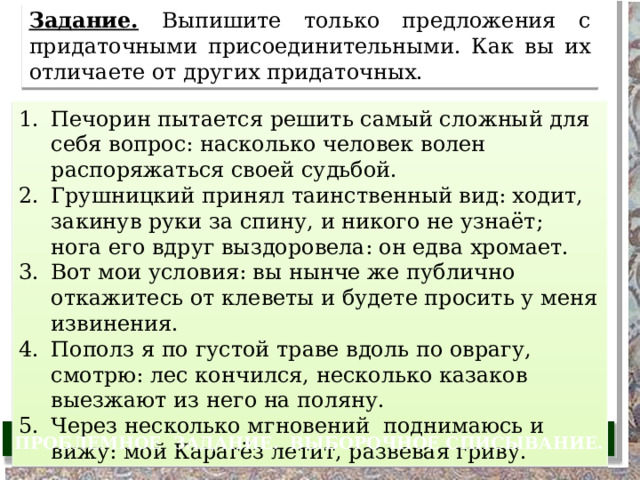 Задание.  Выпишите только предложения с придаточными присоединительными. Как вы их отличаете от других придаточных. Печорин пытается решить самый сложный для себя вопрос: насколько человек волен распоряжаться своей судьбой. Грушницкий принял таинственный вид: ходит, закинув руки за спину, и никого не узнаёт; нога его вдруг выздоровела: он едва хромает. Вот мои условия: вы нынче же публично откажитесь от клеветы и будете просить у меня извинения. Пополз я по густой траве вдоль по оврагу, смотрю: лес кончился, несколько казаков выезжают из него на поляну. Через несколько мгновений поднимаюсь и вижу: мой Карагёз летит, развевая гриву. ПРОБЛЕМНОЕ ЗАДАНИЕ. ВЫБОРОЧНОЕ СПИСЫВАНИЕ. 