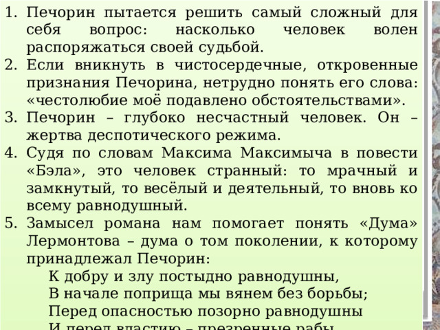 Печорин пытается решить самый сложный для себя вопрос: насколько человек волен распоряжаться своей судьбой. Если вникнуть в чистосердечные, откровенные признания Печорина, нетрудно понять его слова: «честолюбие моё подавлено обстоятельствами». Печорин – глубоко несчастный человек. Он – жертва деспотического режима. Судя по словам Максима Максимыча в повести «Бэла», это человек странный: то мрачный и замкнутый, то весёлый и деятельный, то вновь ко всему равнодушный. Замысел романа нам помогает понять «Дума» Лермонтова – дума о том поколении, к которому принадлежал Печорин:   К добру и злу постыдно равнодушны,   В начале поприща мы вянем без борьбы;   Перед опасностью позорно равнодушны   И перед властию – презренные рабы. Задание. Объясните постановку знаков препинания в бессоюзных сложных предложениях. ПУНКТУАЦИОННЫЙ РАЗБОР 