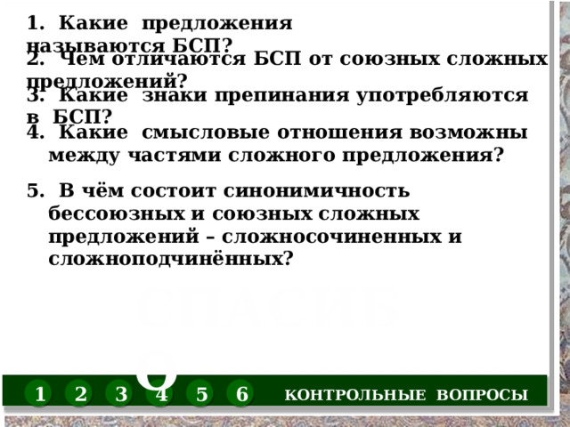 1. Какие предложения называются БСП? 2. Чем отличаются БСП от союзных сложных предложений? 3. Какие знаки препинания употребляются в БСП? 4. Какие смысловые отношения возможны между частями сложного предложения? 5. В чём состоит синонимичность бессоюзных и союзных сложных предложений – сложносочиненных и сложноподчинённых? СПАСИБО КОНТРОЛЬНЫЕ ВОПРОСЫ 1 2 3 4 5 6 